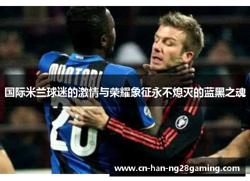 国际米兰球迷的激情与荣耀象征永不熄灭的蓝黑之魂
