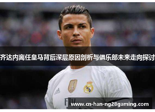 齐达内离任皇马背后深层原因剖析与俱乐部未来走向探讨