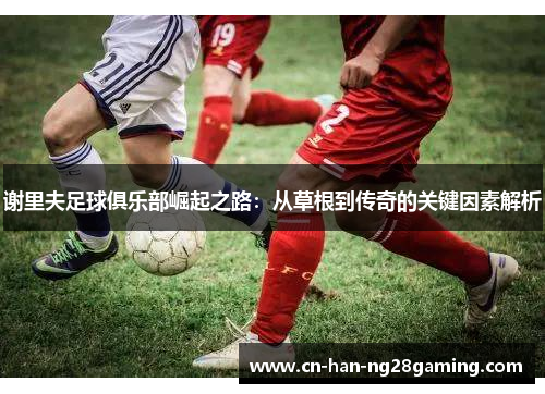 谢里夫足球俱乐部崛起之路:从草根到传奇的关键因素解析 谢里夫足球俱乐部崛起之路:从草根到传奇的关键因素解析