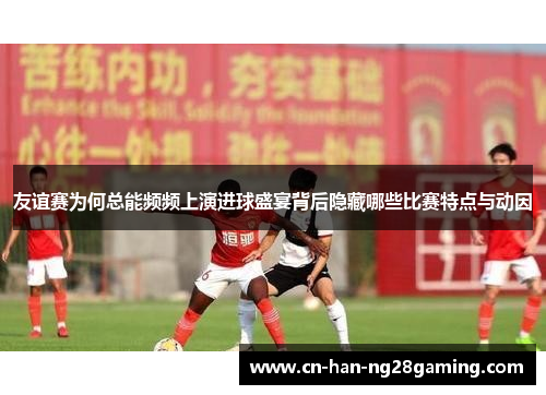 友谊赛为何总能频频上演进球盛宴背后隐藏哪些比赛特点与动因 友谊赛为何总能频频上演进球盛宴背后隐藏哪些比赛特点与动因