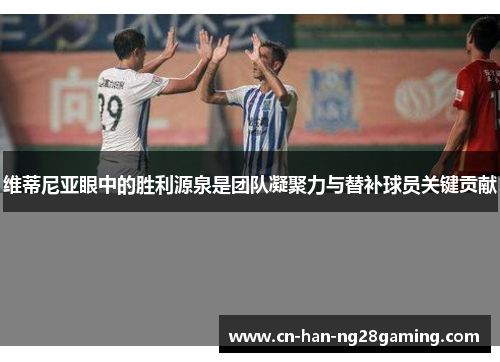 维蒂尼亚眼中的胜利源泉是团队凝聚力与替补球员关键贡献