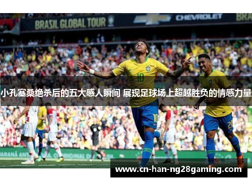 小孔塞桑绝杀后的五大感人瞬间 展现足球场上超越胜负的情感力量