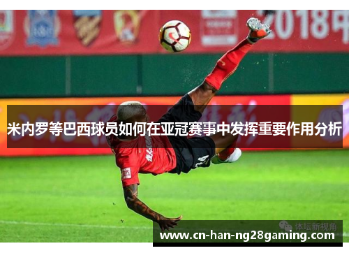 米内罗等巴西球员如何在亚冠赛事中发挥重要作用分析 米内罗等巴西球员如何在亚冠赛事中发挥重要作用分析