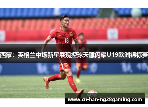 西蒙:英格兰中场新星展现控球天赋闪耀U19欧洲锦标赛 西蒙:英格兰中场新星展现控球天赋闪耀U19欧洲锦标赛