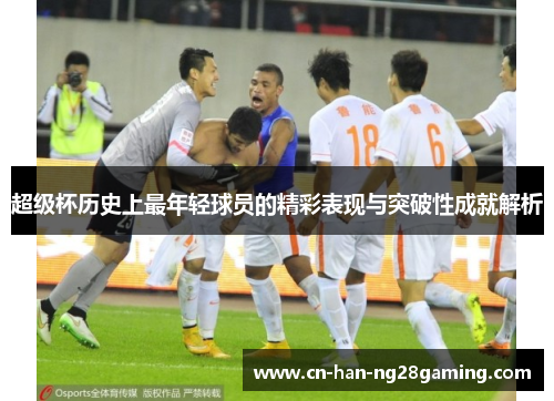超级杯历史上最年轻球员的精彩表现与突破性成就解析 超级杯历史上最年轻球员的精彩表现与突破性成就解析