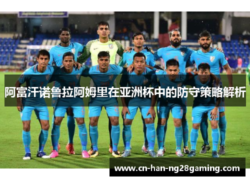 阿富汗诺鲁拉阿姆里在亚洲杯中的防守策略解析 阿富汗诺鲁拉阿姆里在亚洲杯中的防守策略解析