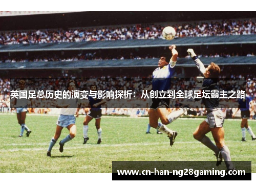 英国足总历史的演变与影响探析:从创立到全球足坛霸主之路 英国足总历史的演变与影响探析:从创立到全球足坛霸主之路