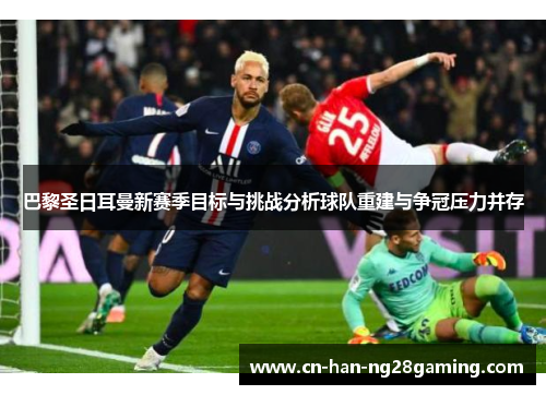 巴黎圣日耳曼新赛季目标与挑战分析球队重建与争冠压力并存