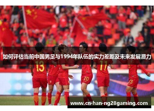 如何评估当前中国男足与1994年队伍的实力差距及未来发展潜力 如何评估当前中国男足与1994年队伍的实力差距及未来发展潜力