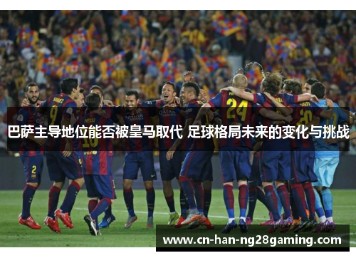 巴萨主导地位能否被皇马取代 足球格局未来的变化与挑战 巴萨主导地位能否被皇马取代 足球格局未来的变化与挑战