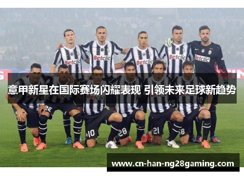 意甲新星在国际赛场闪耀表现 引领未来足球新趋势 意甲新星在国际赛场闪耀表现 引领未来足球新趋势