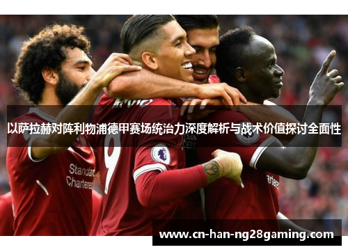 以萨拉赫对阵利物浦德甲赛场统治力深度解析与战术价值探讨全面性 以萨拉赫对阵利物浦德甲赛场统治力深度解析与战术价值探讨全面性