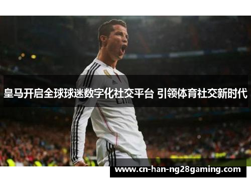 皇马开启全球球迷数字化社交平台 引领体育社交新时代