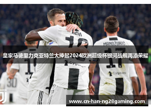 皇家马德里力克亚特兰大捧起2024欧洲超级杯银河战舰再添荣耀 皇家马德里力克亚特兰大捧起2024欧洲超级杯银河战舰再添荣耀